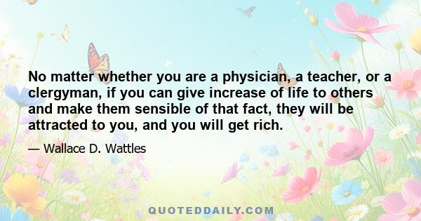 No matter whether you are a physician, a teacher, or a clergyman, if you can give increase of life to others and make them sensible of that fact, they will be attracted to you, and you will get rich.