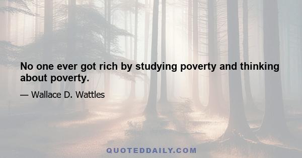 No one ever got rich by studying poverty and thinking about poverty.