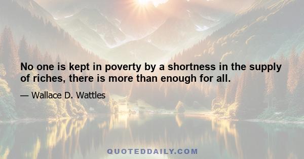 No one is kept in poverty by a shortness in the supply of riches, there is more than enough for all.