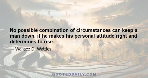 No possible combination of circumstances can keep a man down, if he makes his personal attitude right and determines to rise.