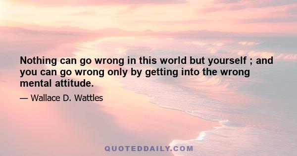 Nothing can go wrong in this world but yourself ; and you can go wrong only by getting into the wrong mental attitude.