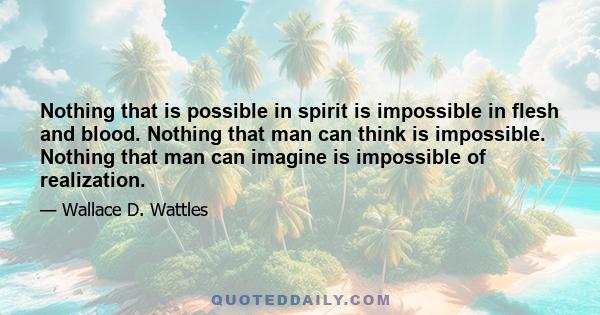 Nothing that is possible in spirit is impossible in flesh and blood. Nothing that man can think is impossible. Nothing that man can imagine is impossible of realization.