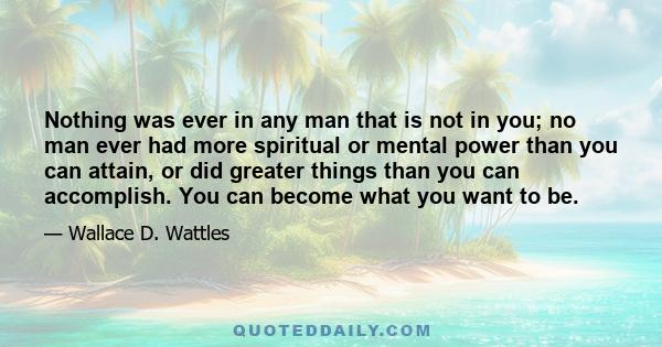 Nothing was ever in any man that is not in you; no man ever had more spiritual or mental power than you can attain, or did greater things than you can accomplish. You can become what you want to be.