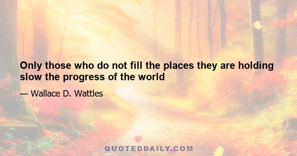 Only those who do not fill the places they are holding slow the progress of the world