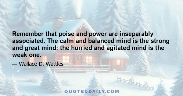 Remember that poise and power are inseparably associated. The calm and balanced mind is the strong and great mind; the hurried and agitated mind is the weak one.