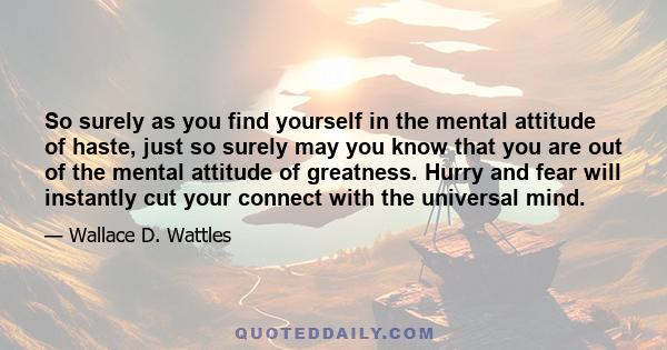 So surely as you find yourself in the mental attitude of haste, just so surely may you know that you are out of the mental attitude of greatness. Hurry and fear will instantly cut your connect with the universal mind.