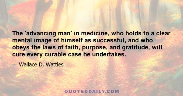 The 'advancing man' in medicine, who holds to a clear mental image of himself as successful, and who obeys the laws of faith, purpose, and gratitude, will cure every curable case he undertakes.