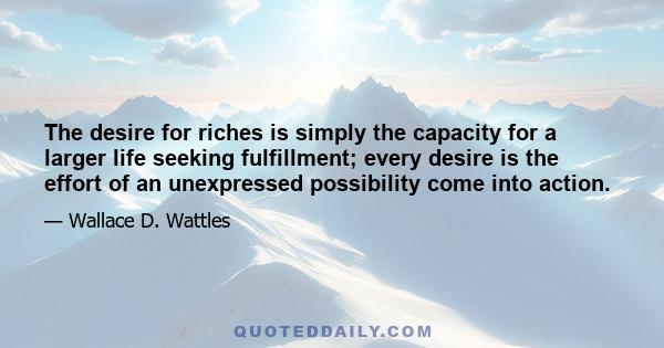 The desire for riches is simply the capacity for a larger life seeking fulfillment; every desire is the effort of an unexpressed possibility come into action.