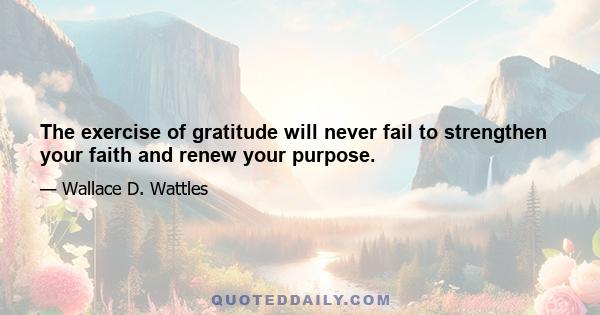 The exercise of gratitude will never fail to strengthen your faith and renew your purpose.