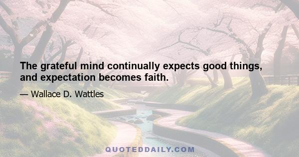 The grateful mind continually expects good things, and expectation becomes faith.