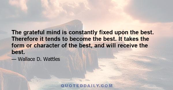 The grateful mind is constantly fixed upon the best. Therefore it tends to become the best. It takes the form or character of the best, and will receive the best.