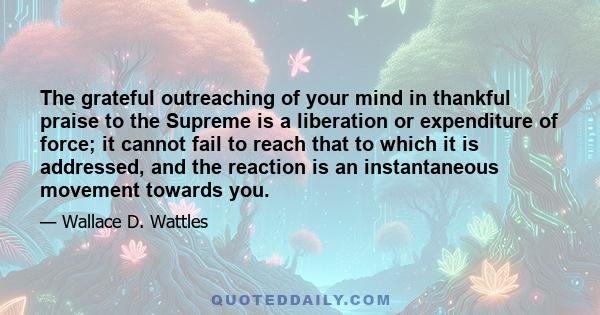 The grateful outreaching of your mind in thankful praise to the Supreme is a liberation or expenditure of force; it cannot fail to reach that to which it is addressed, and the reaction is an instantaneous movement