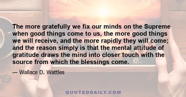 The more gratefully we fix our minds on the Supreme when good things come to us, the more good things we will receive, and the more rapidly they will come; and the reason simply is that the mental attitude of gratitude