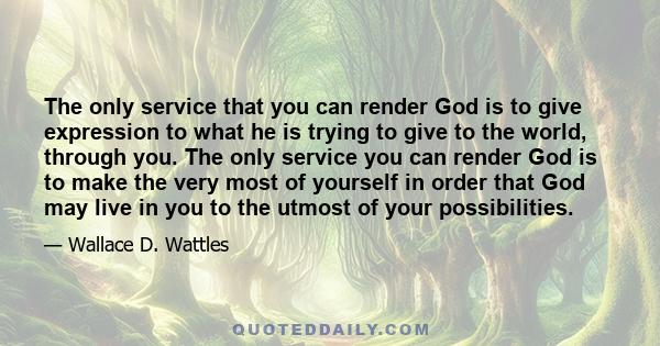 The only service that you can render God is to give expression to what he is trying to give to the world, through you. The only service you can render God is to make the very most of yourself in order that God may live