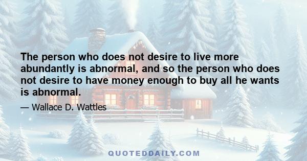 The person who does not desire to live more abundantly is abnormal, and so the person who does not desire to have money enough to buy all he wants is abnormal.