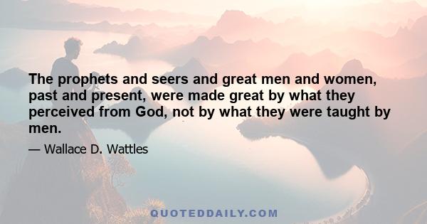 The prophets and seers and great men and women, past and present, were made great by what they perceived from God, not by what they were taught by men.