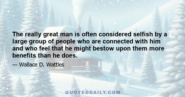 The really great man is often considered selfish by a large group of people who are connected with him and who feel that he might bestow upon them more benefits than he does.