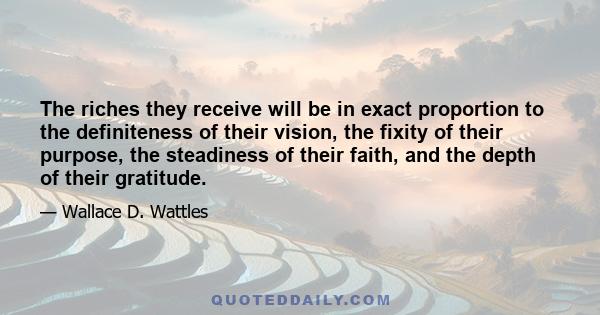 The riches they receive will be in exact proportion to the definiteness of their vision, the fixity of their purpose, the steadiness of their faith, and the depth of their gratitude.