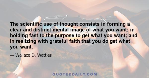 The scientific use of thought consists in forming a clear and distinct mental image of what you want; in holding fast to the purpose to get what you want; and in realizing with grateful faith that you do get what you