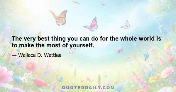 The very best thing you can do for the whole world is to make the most of yourself.