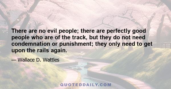 There are no evil people; there are perfectly good people who are of the track, but they do not need condemnation or punishment; they only need to get upon the rails again.