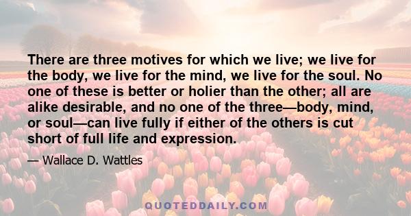 There are three motives for which we live; we live for the body, we live for the mind, we live for the soul. No one of these is better or holier than the other; all are alike desirable, and no one of the three—body,