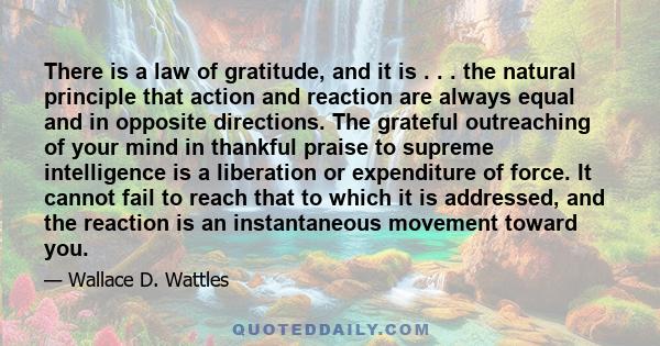 There is a law of gratitude, and it is . . . the natural principle that action and reaction are always equal and in opposite directions. The grateful outreaching of your mind in thankful praise to supreme intelligence