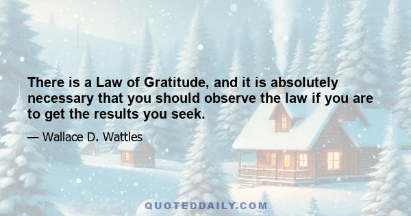 There is a Law of Gratitude, and it is absolutely necessary that you should observe the law if you are to get the results you seek.