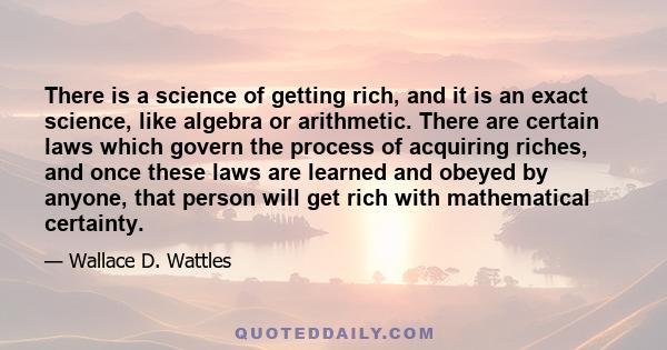 There is a science of getting rich, and it is an exact science, like algebra or arithmetic. There are certain laws which govern the process of acquiring riches, and once these laws are learned and obeyed by anyone, that 