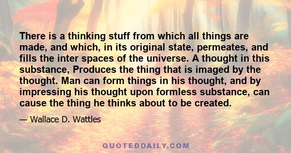 There is a thinking stuff from which all things are made, and which, in its original state, permeates, and fills the inter spaces of the universe. A thought in this substance, Produces the thing that is imaged by the