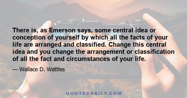 There is, as Emerson says, some central idea or conception of yourself by which all the facts of your life are arranged and classified. Change this central idea and you change the arrangement or classification of all