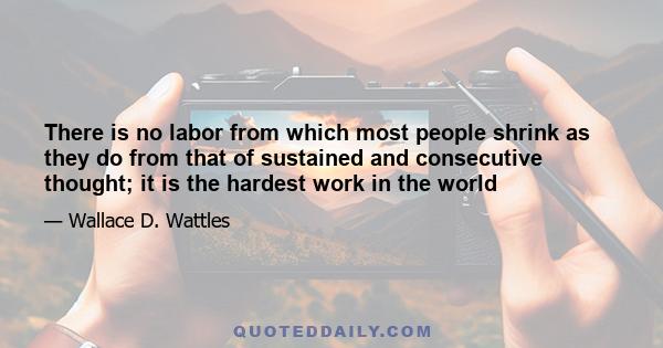 There is no labor from which most people shrink as they do from that of sustained and consecutive thought; it is the hardest work in the world