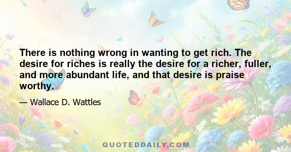 There is nothing wrong in wanting to get rich. The desire for riches is really the desire for a richer, fuller, and more abundant life, and that desire is praise worthy.