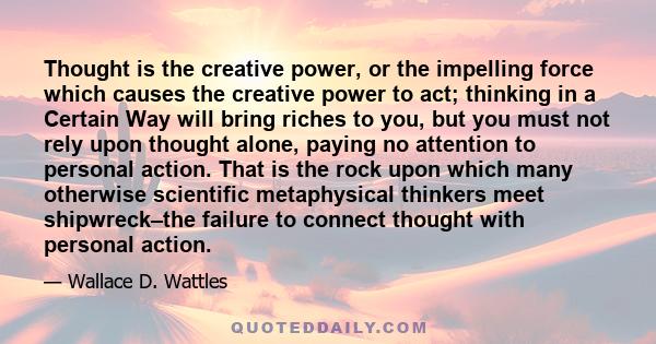 Thought is the creative power, or the impelling force which causes the creative power to act; thinking in a Certain Way will bring riches to you, but you must not rely upon thought alone, paying no attention to personal 