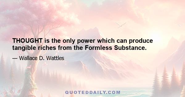 THOUGHT is the only power which can produce tangible riches from the Formless Substance.