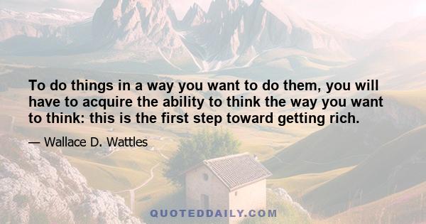 To do things in a way you want to do them, you will have to acquire the ability to think the way you want to think: this is the first step toward getting rich.