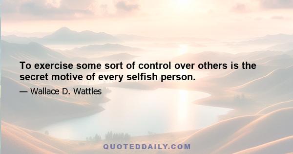 To exercise some sort of control over others is the secret motive of every selfish person.