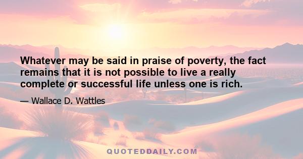 Whatever may be said in praise of poverty, the fact remains that it is not possible to live a really complete or successful life unless one is rich.