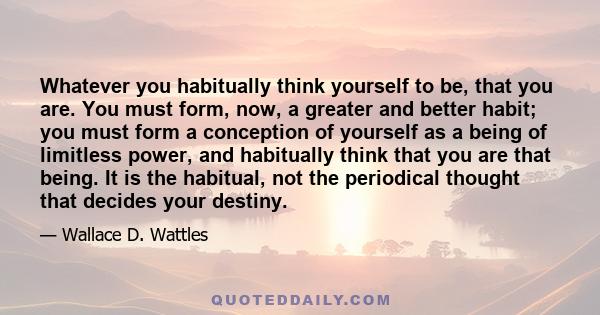 Whatever you habitually think yourself to be, that you are. You must form, now, a greater and better habit; you must form a conception of yourself as a being of limitless power, and habitually think that you are that