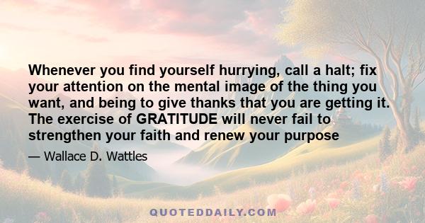 Whenever you find yourself hurrying, call a halt; fix your attention on the mental image of the thing you want, and being to give thanks that you are getting it. The exercise of GRATITUDE will never fail to strengthen