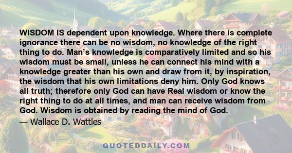 WISDOM IS dependent upon knowledge. Where there is complete ignorance there can be no wisdom, no knowledge of the right thing to do. Man’s knowledge is comparatively limited and so his wisdom must be small, unless he