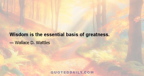 Wisdom is the essential basis of greatness.