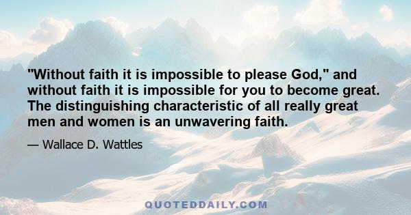 Without faith it is impossible to please God, and without faith it is impossible for you to become great. The distinguishing characteristic of all really great men and women is an unwavering faith.