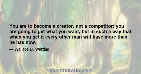 You are to become a creator, not a competitor; you are going to get what you want, but in such a way that when you get it every other man will have more than he has now.