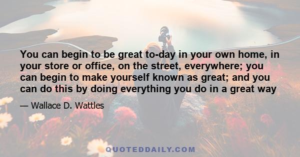 You can begin to be great to-day in your own home, in your store or office, on the street, everywhere; you can begin to make yourself known as great; and you can do this by doing everything you do in a great way