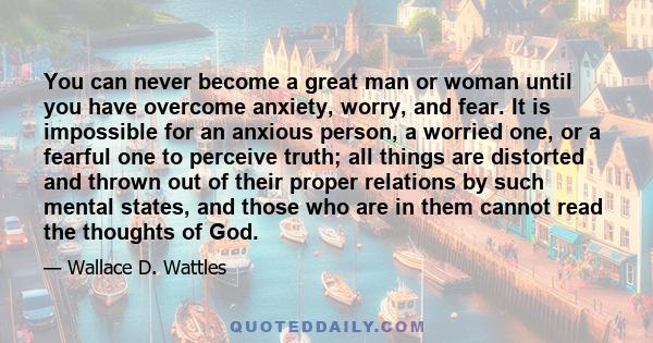 You can never become a great man or woman until you have overcome anxiety, worry, and fear. It is impossible for an anxious person, a worried one, or a fearful one to perceive truth; all things are distorted and thrown