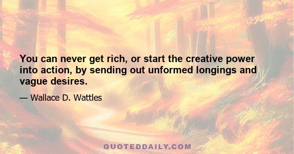 You can never get rich, or start the creative power into action, by sending out unformed longings and vague desires.