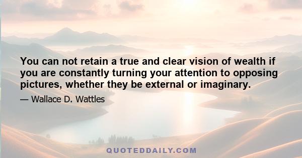 You can not retain a true and clear vision of wealth if you are constantly turning your attention to opposing pictures, whether they be external or imaginary.