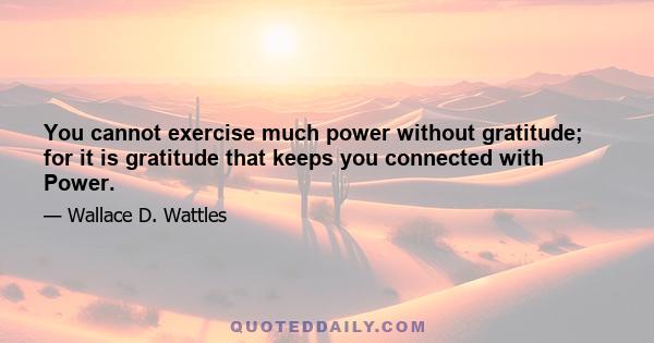 You cannot exercise much power without gratitude; for it is gratitude that keeps you connected with Power.