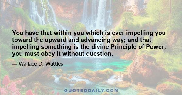 You have that within you which is ever impelling you toward the upward and advancing way; and that impelling something is the divine Principle of Power; you must obey it without question.